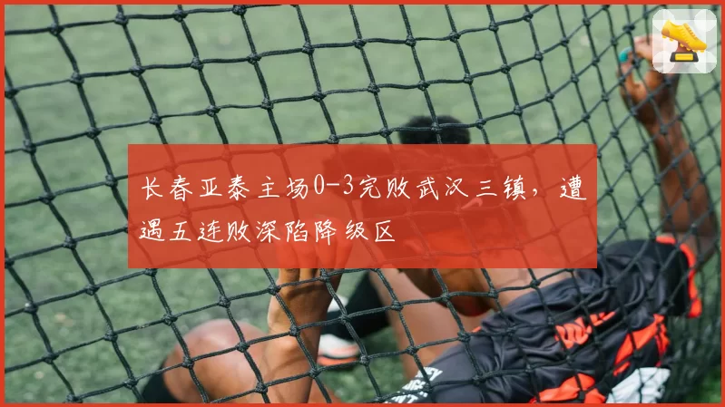 长春亚泰主场0-3完败武汉三镇，遭遇五连败深陷降级区