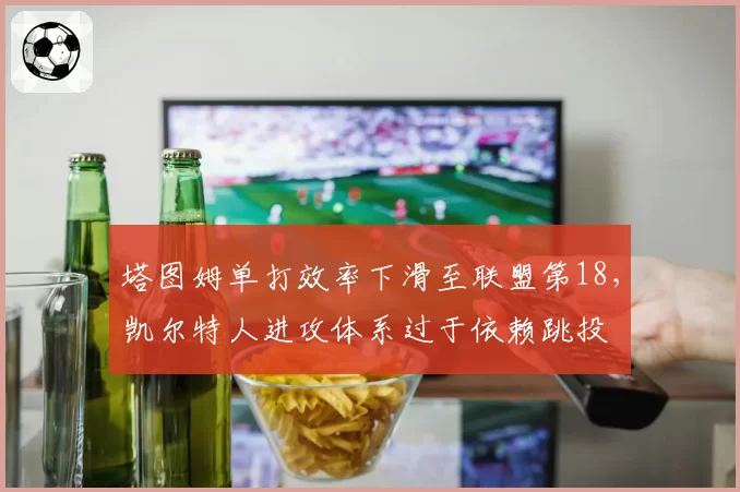 塔图姆单打效率下滑至联盟第18,凯尔特人进攻体系过于依赖跳投