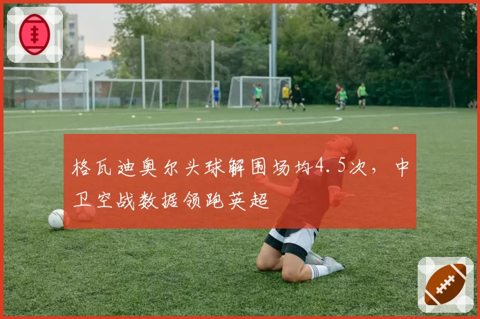 格瓦迪奥尔头球解围场均4.5次,中卫空战数据领跑英超