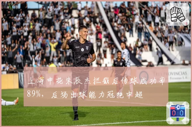 上海申花朱辰杰拦截后传球成功率89%，后场出球能力冠绝中超
