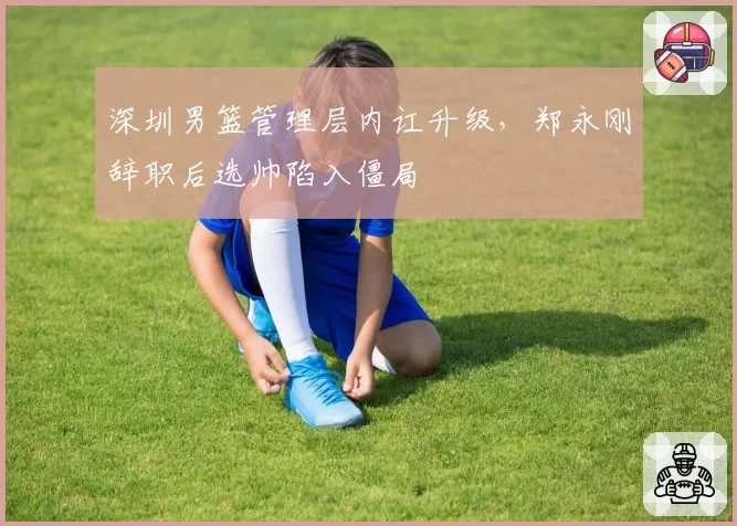 深圳男篮管理层内讧升级,郑永刚辞职后选帅陷入僵局