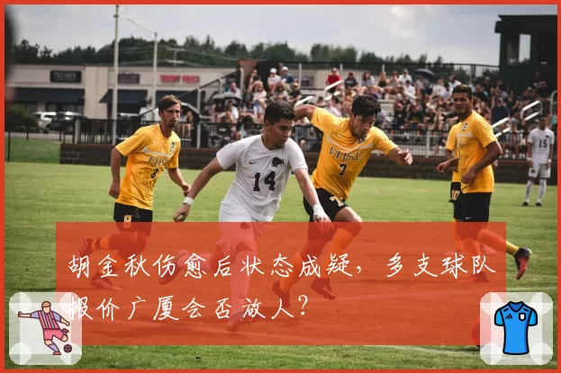 胡金秋伤愈后状态成疑，多支球队报价广厦会否放人？