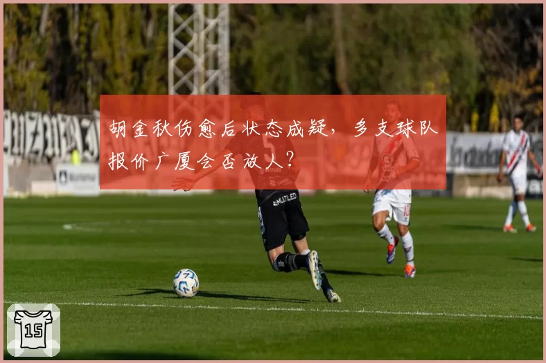 胡金秋伤愈后状态成疑，多支球队报价广厦会否放人？