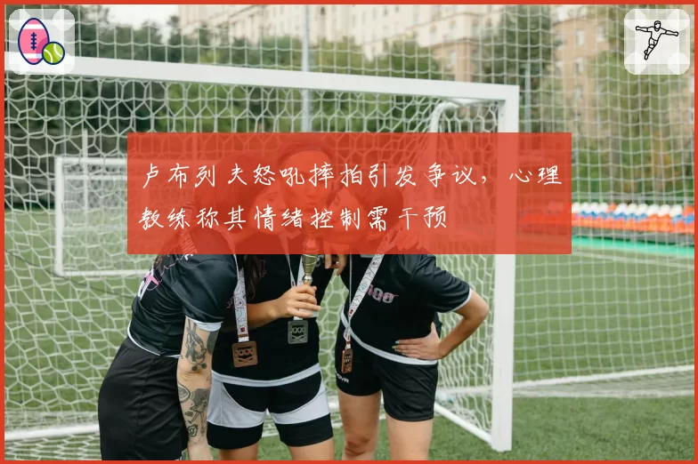 卢布列夫怒吼摔拍引发争议，心理教练称其情绪控制需干预