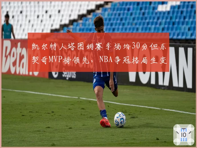 凯尔特人塔图姆赛季场均30分但东契奇MVP榜领先，NBA争冠格局生变