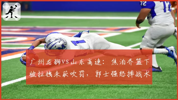 广州龙狮vs山东高速：焦泊乔篮下被拉拽未获吹罚，郭士强怒摔战术板被驱逐