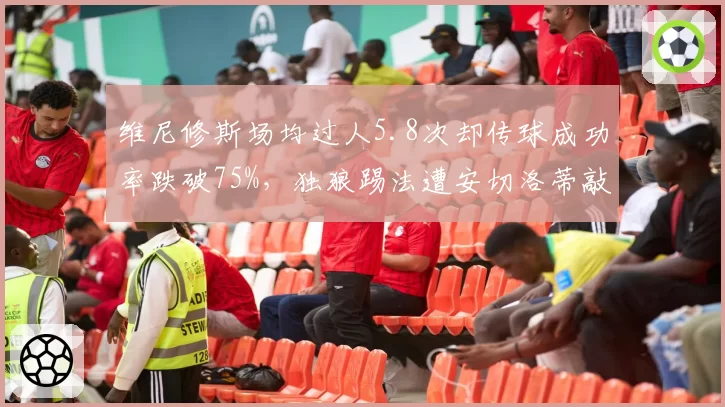 维尼修斯场均过人5.8次却传球成功率跌破75%，独狼踢法遭安切洛蒂敲打
