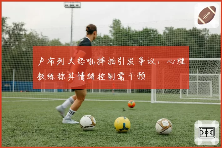 卢布列夫怒吼摔拍引发争议，心理教练称其情绪控制需干预