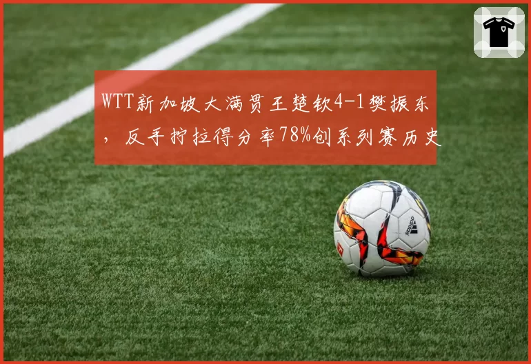 WTT新加坡大满贯王楚钦4-1樊振东，反手拧拉得分率78%创系列赛历史新高