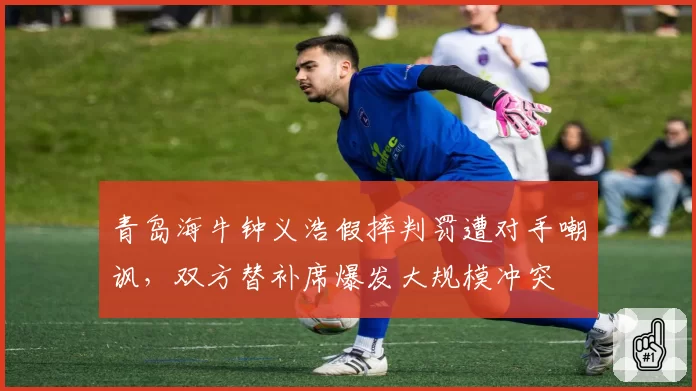 青岛海牛钟义浩假摔判罚遭对手嘲讽，双方替补席爆发大规模冲突