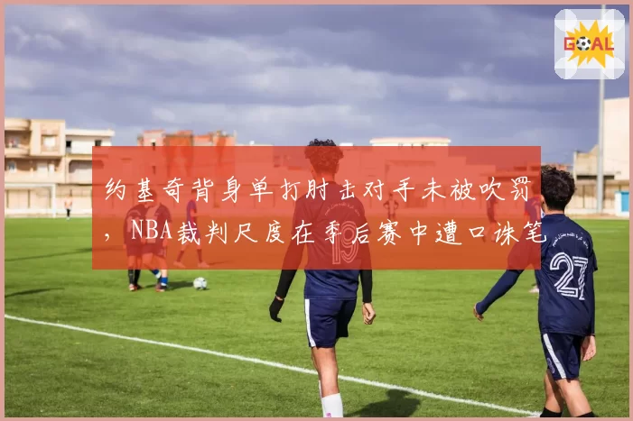 约基奇背身单打肘击对手未被吹罚，NBA裁判尺度在季后赛中遭口诛笔伐