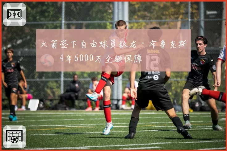火箭签下自由球员狄龙·布鲁克斯，4年6000万全额保障