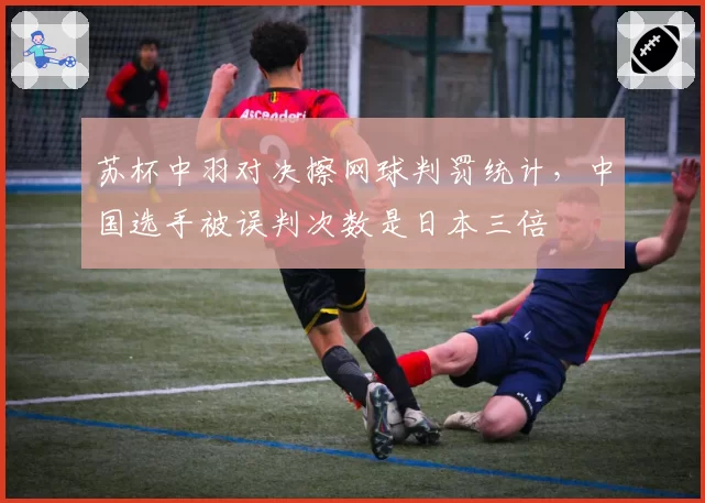 苏杯中羽对决擦网球判罚统计，中国选手被误判次数是日本三倍