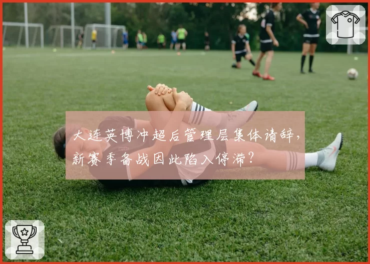 大连英博冲超后管理层集体请辞，新赛季备战因此陷入停滞？