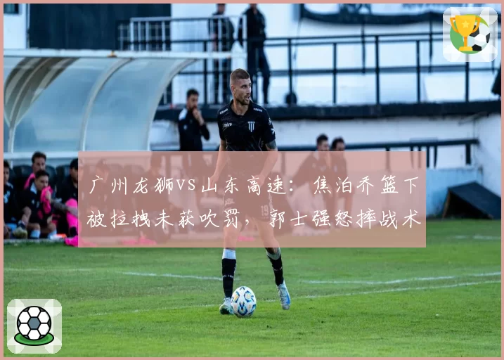 广州龙狮vs山东高速：焦泊乔篮下被拉拽未获吹罚，郭士强怒摔战术板被驱逐