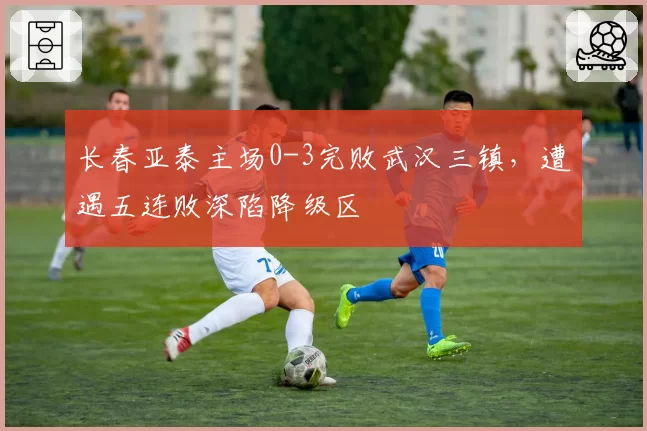长春亚泰主场0-3完败武汉三镇，遭遇五连败深陷降级区