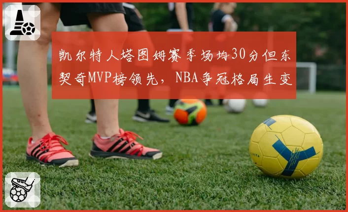 凯尔特人塔图姆赛季场均30分但东契奇MVP榜领先，NBA争冠格局生变
