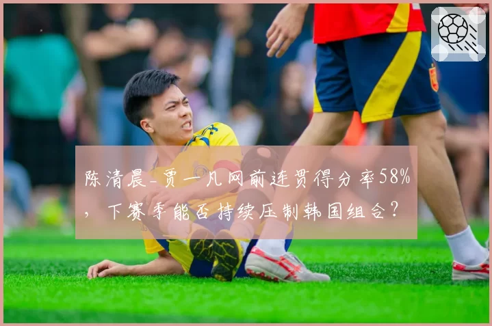 陈清晨_贾一凡网前连贯得分率58%，下赛季能否持续压制韩国组合？