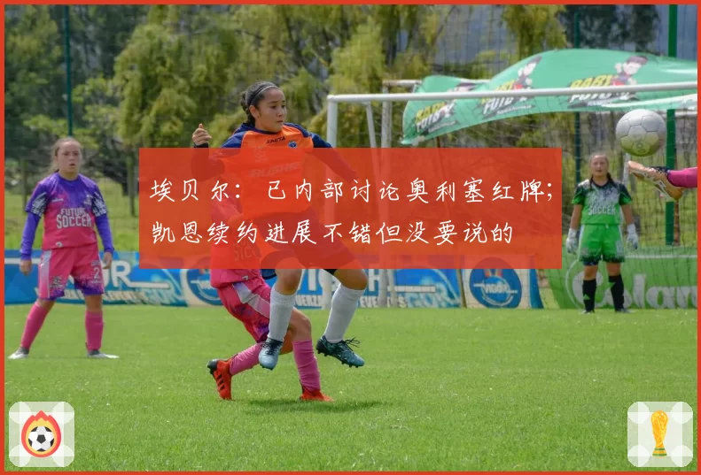 埃贝尔：已内部讨论奥利塞红牌；凯恩续约进展不错但没要说的