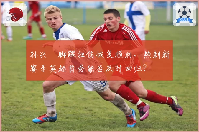 孙兴慜脚踝扭伤恢复顺利，热刺新赛季英超首秀能否及时回归？