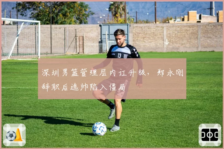 深圳男篮管理层内讧升级,郑永刚辞职后选帅陷入僵局