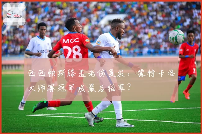 西西帕斯膝盖老伤复发，蒙特卡洛大师赛冠军成最后稻草？