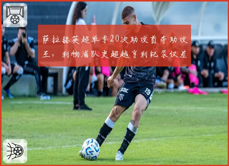 萨拉赫英超单季20次助攻首夺助攻王,利物浦队史超越亨利纪录仅差1次