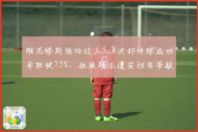 维尼修斯场均过人5.8次却传球成功率跌破75%，独狼踢法遭安切洛蒂敲打