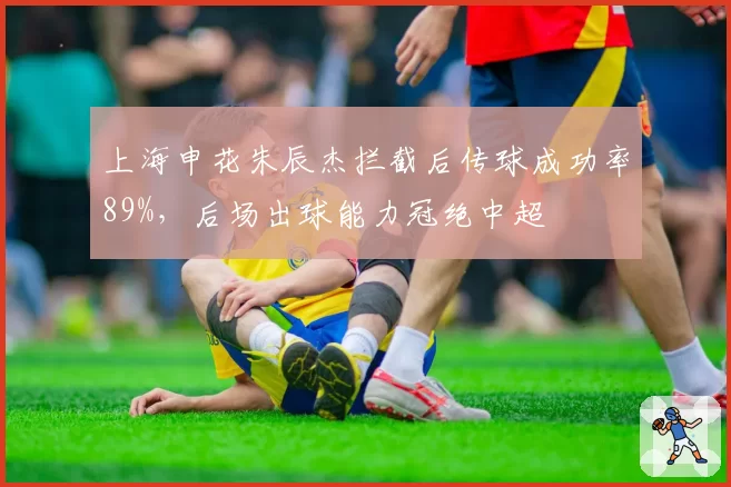 上海申花朱辰杰拦截后传球成功率89%,后场出球能力冠绝中超