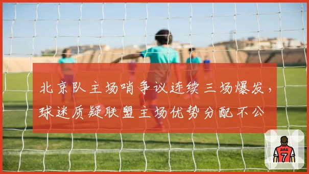 北京队主场哨争议连续三场爆发，球迷质疑联盟主场优势分配不公
