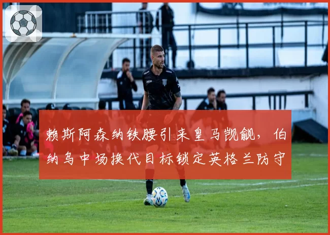 赖斯阿森纳铁腰引来皇马觊觎，伯纳乌中场换代目标锁定英格兰防守支柱