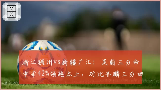 浙江稠州vs新疆广汇：吴前三分命中率42%领跑本土，对比齐麟三分回应率仅31%外线失衡