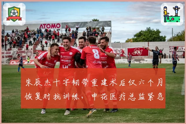 朱辰杰十字韧带重建术后仅六个月恢复对抗训练，申花医疗总监紧急澄清未提前复出