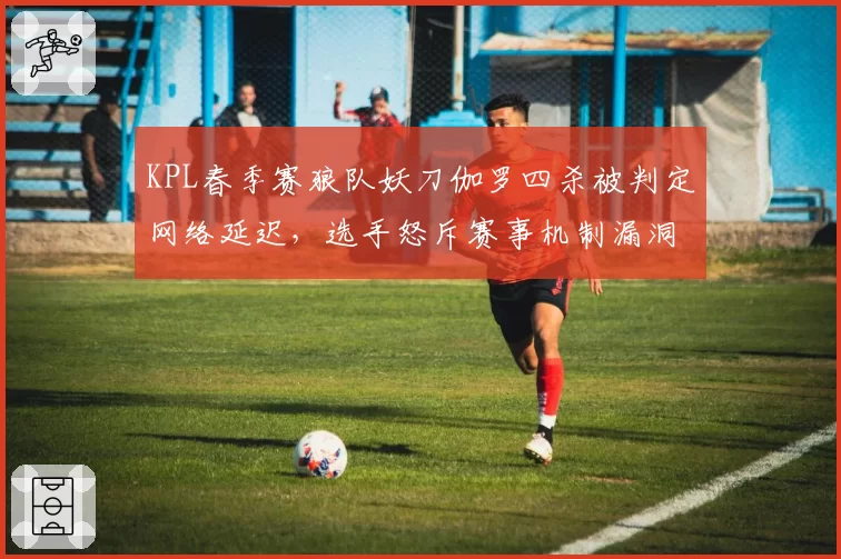 KPL春季赛狼队妖刀伽罗四杀被判定网络延迟,选手怒斥赛事机制漏洞