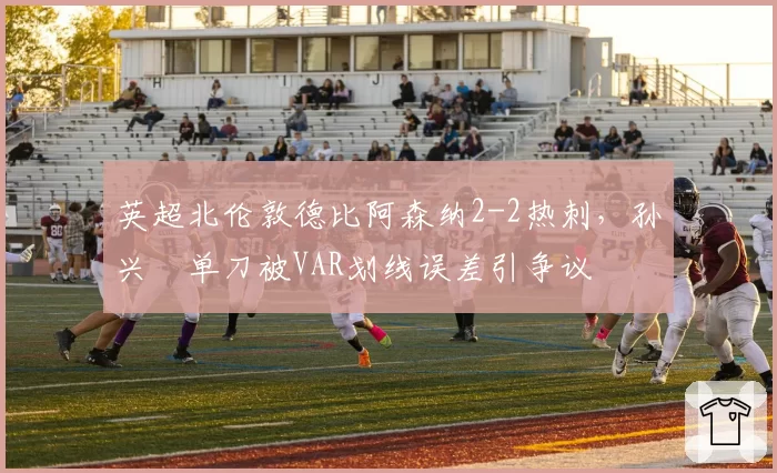 英超北伦敦德比阿森纳2-2热刺，孙兴慜单刀被VAR划线误差引争议