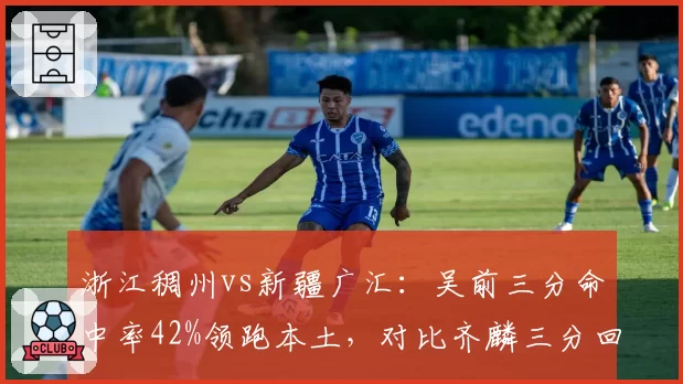 浙江稠州vs新疆广汇：吴前三分命中率42%领跑本土，对比齐麟三分回应率仅31%外线失衡
