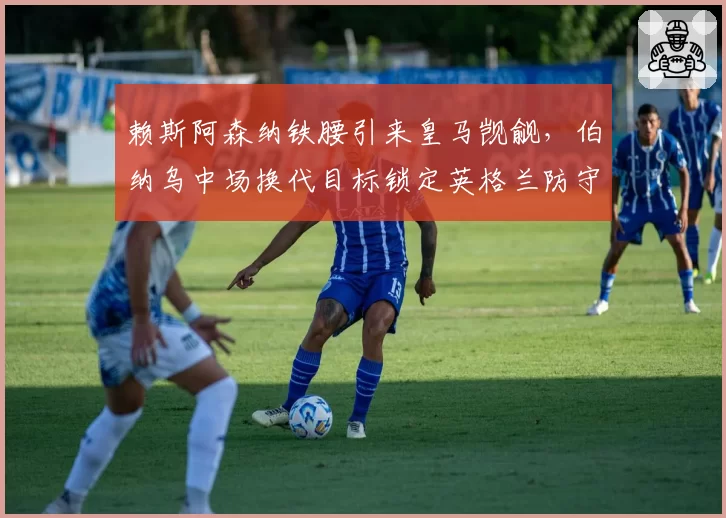 赖斯阿森纳铁腰引来皇马觊觎，伯纳乌中场换代目标锁定英格兰防守支柱