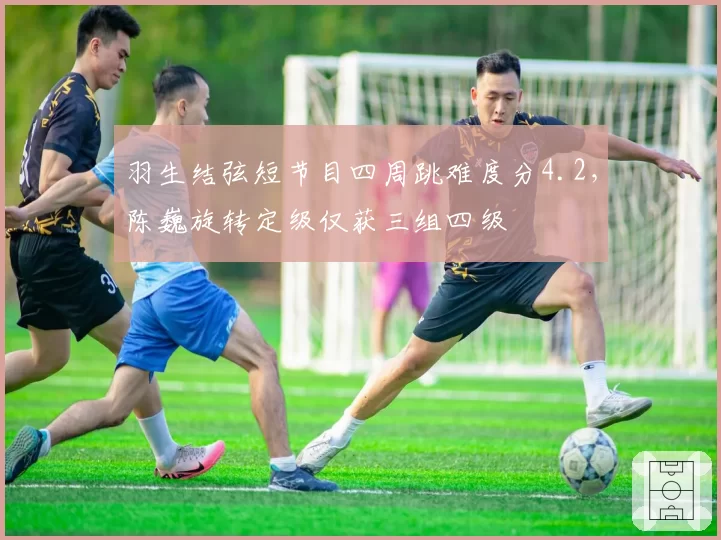 羽生结弦短节目四周跳难度分4.2，陈巍旋转定级仅获三组四级