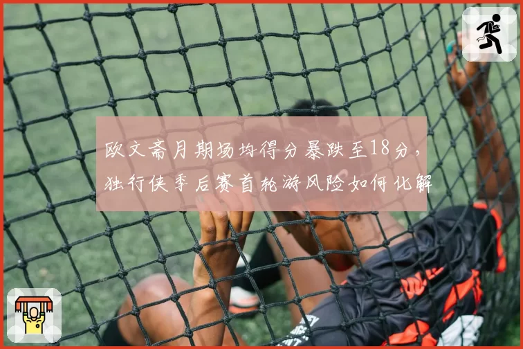 欧文斋月期场均得分暴跌至18分，独行侠季后赛首轮游风险如何化解？
